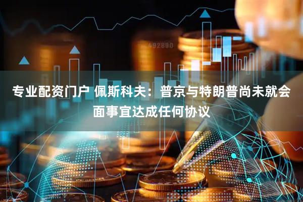 专业配资门户 佩斯科夫：普京与特朗普尚未就会面事宜达成任何协议