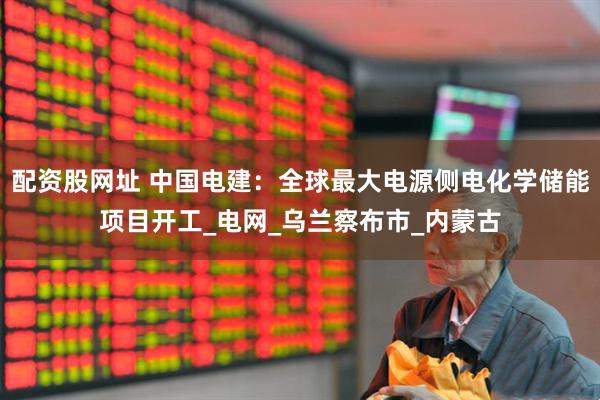 配资股网址 中国电建：全球最大电源侧电化学储能项目开工_电网_乌兰察布市_内蒙古