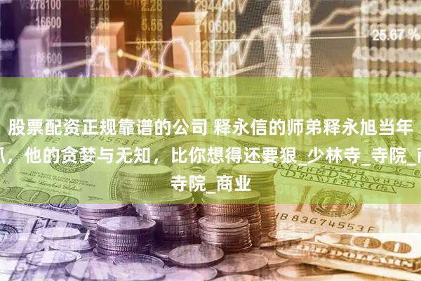 股票配资正规靠谱的公司 释永信的师弟释永旭当年被抓，他的贪婪与无知，比你想得还要狠_少林寺_寺院_商业