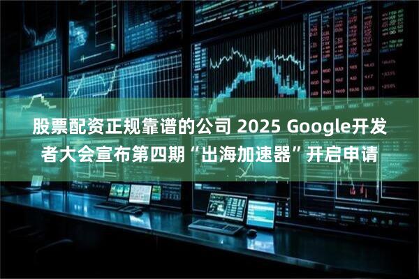 股票配资正规靠谱的公司 2025 Google开发者大会宣布第四期“出海加速器”开启申请