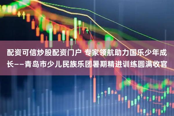 配资可信炒股配资门户 专家领航助力国乐少年成长——青岛市少儿民族乐团暑期精进训练圆满收官