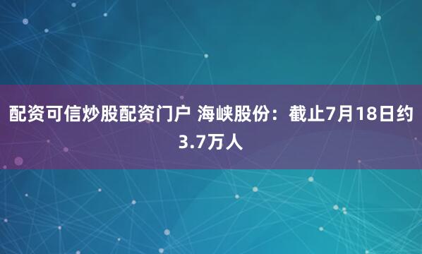 配资可信炒股配资门户 海峡股份：截止7月18日约3.7万人