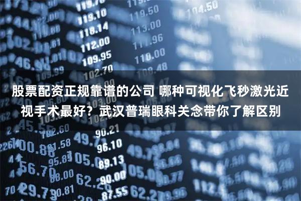 股票配资正规靠谱的公司 哪种可视化飞秒激光近视手术最好？武汉普瑞眼科关念带你了解区别
