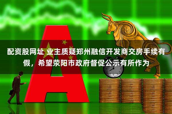 配资股网址 业主质疑郑州融信开发商交房手续有假，希望荥阳市政府督促公示有所作为