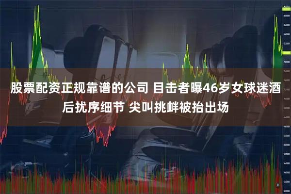 股票配资正规靠谱的公司 目击者曝46岁女球迷酒后扰序细节 尖叫挑衅被抬出场