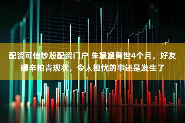 配资可信炒股配资门户 朱媛媛离世4个月，好友曝辛柏青现状，令人担忧的事还是发生了