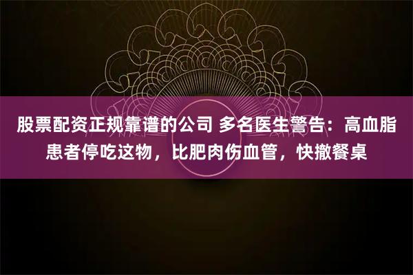 股票配资正规靠谱的公司 多名医生警告：高血脂患者停吃这物，比肥肉伤血管，快撤餐桌