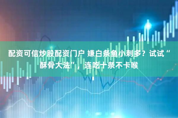 配资可信炒股配资门户 嫌白条鱼小刺多？试试“酥骨大法”，连吃十条不卡喉