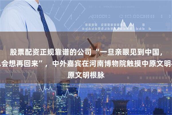 股票配资正规靠谱的公司 “一旦亲眼见到中国，就总会想再回来”，中外嘉宾在河南博物院触摸中原文明根脉