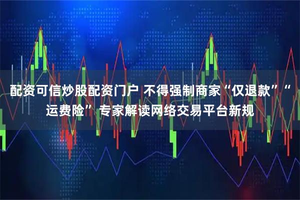 配资可信炒股配资门户 不得强制商家“仅退款”“运费险” 专家解读网络交易平台新规