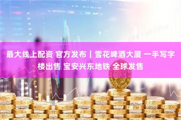 最大线上配资 官方发布｜雪花啤酒大厦 一手写字楼出售 宝安兴东地铁 全球发售