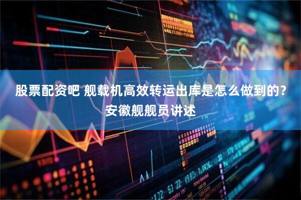 股票配资吧 舰载机高效转运出库是怎么做到的？安徽舰舰员讲述